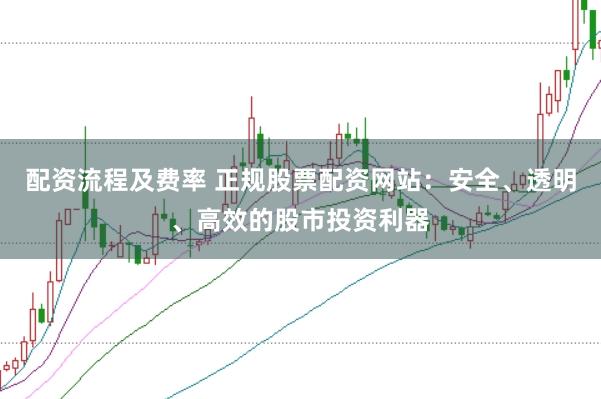 配资流程及费率 正规股票配资网站：安全、透明、高效的股市投资利器
