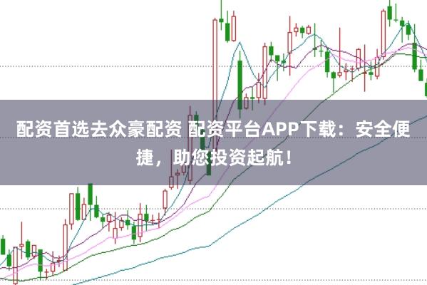 配资首选去众豪配资 配资平台APP下载：安全便捷，助您投资起航！
