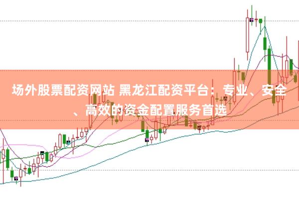 场外股票配资网站 黑龙江配资平台:专业、安全、高效的资金配置服务首选