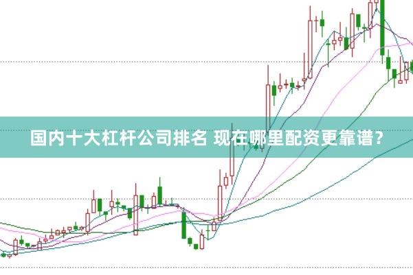 国内十大杠杆公司排名 现在哪里配资更靠谱？