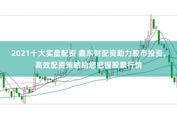 2021十大实盘配资 鑫东财配资助力股市投资，高效配资策略助您把握股票行情