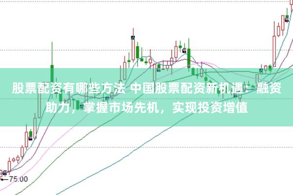 股票配资有哪些方法 中国股票配资新机遇：融资助力，掌握市场先机，实现投资增值