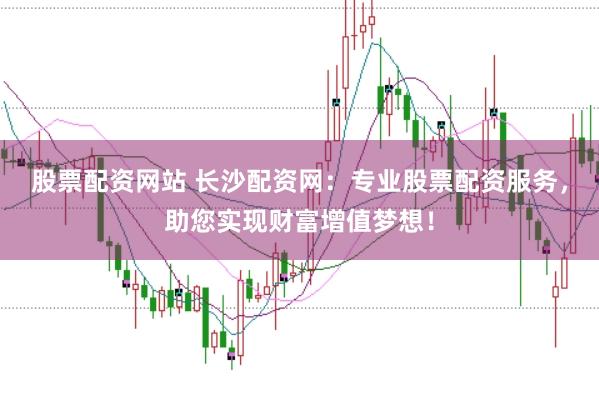 股票配资网站 长沙配资网：专业股票配资服务，助您实现财富增值梦想！