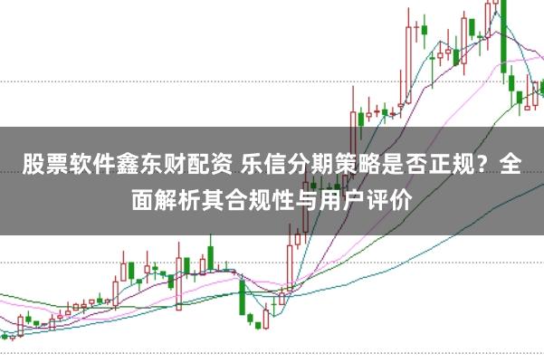 股票软件鑫东财配资 乐信分期策略是否正规?全面解析其合规性与用户评价