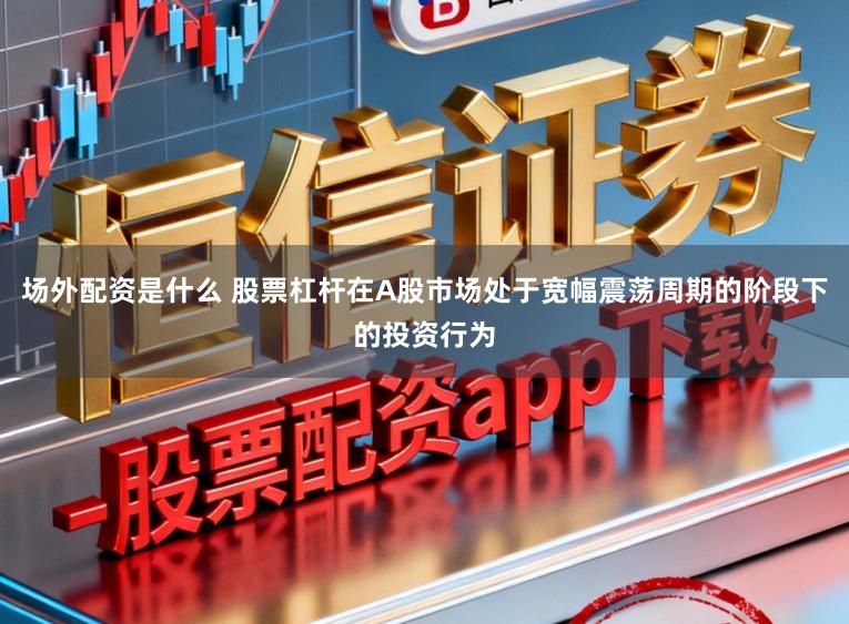 场外配资是什么 股票杠杆在A股市场处于宽幅震荡周期的阶段下的投资行为