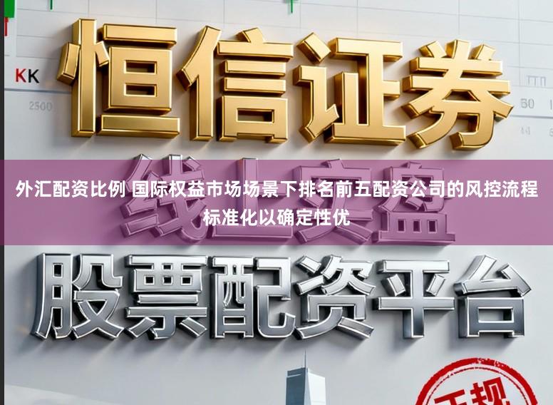 外汇配资比例 国际权益市场场景下排名前五配资公司的风控流程标准化以确定性优