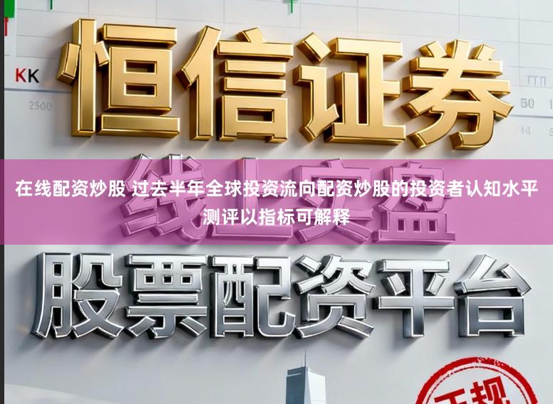 在线配资炒股 过去半年全球投资流向配资炒股的投资者认知水平测评以指标可解释